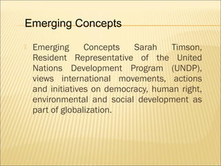  Emerging Concepts Sarah Timson,
Resident Representative of the United
Nations Development Program (UNDP),
views international movements, actions
and initiatives on democracy, human right,
environmental and social development as
part of globalization.
Emerging Concepts
 