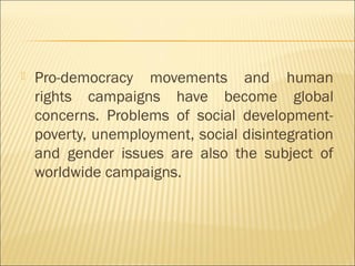  Pro-democracy movements and human
rights campaigns have become global
concerns. Problems of social development-
poverty, unemployment, social disintegration
and gender issues are also the subject of
worldwide campaigns.
 