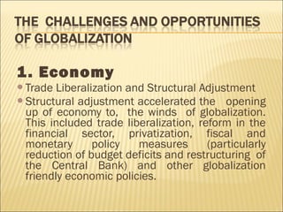 1. Economy
Trade Liberalization and Structural Adjustment
Structural adjustment accelerated the opening
up of economy to, the winds of globalization.
This included trade liberalization, reform in the
financial sector, privatization, fiscal and
monetary policy measures (particularly
reduction of budget deficits and restructuring of
the Central Bank) and other globalization
friendly economic policies.
 