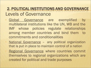 Levels of Governance
• Global Governance are exemplified by
multilateral institutions like the UN, WB and the
IMF whose policies regulate relationships
among member countries and bind them to
commitments and conditionalities
• National Governance –  any political organization
that is put in place to maintain control of a nation
• Regional Governance where countries commit
themselves to regional organizations which are
created for political and trade purposes
 
