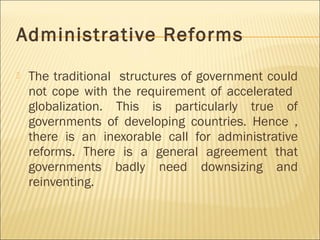 Administrative Reforms
 The traditional structures of government could
not cope with the requirement of accelerated
globalization. This is particularly true of
governments of developing countries. Hence ,
there is an inexorable call for administrative
reforms. There is a general agreement that
governments badly need downsizing and
reinventing.
 