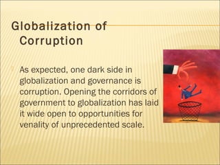 Globalization of
Corruption
 As expected, one dark side in
globalization and governance is
corruption. Opening the corridors of
government to globalization has laid
it wide open to opportunities for
venality of unprecedented scale.
 