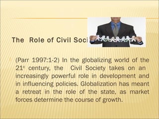 The Role of Civil Society
 (Parr 1997:1-2) In the globalizing world of the
21st
century, the Civil Society takes on an
increasingly powerful role in development and
in influencing policies. Globalization has meant
a retreat in the role of the state, as market
forces determine the course of growth.
 