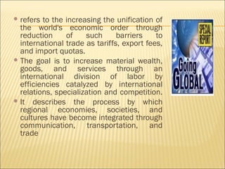  refers to the increasing the unification of
the world's economic order through
reduction of such barriers to
international trade as tariffs, export fees,
and import quotas.
 The goal is to increase material wealth,
goods, and services through an
international division of labor by
efficiencies catalyzed by international
relations, specialization and competition.
 It describes the process by which
regional economies, societies, and
cultures have become integrated through
communication, transportation, and
trade
 