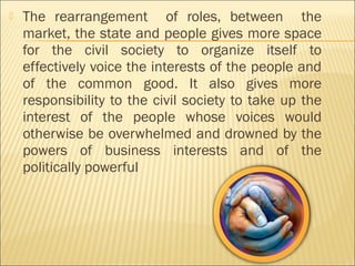  The rearrangement of roles, between the
market, the state and people gives more space
for the civil society to organize itself to
effectively voice the interests of the people and
of the common good. It also gives more
responsibility to the civil society to take up the
interest of the people whose voices would
otherwise be overwhelmed and drowned by the
powers of business interests and of the
politically powerful
 