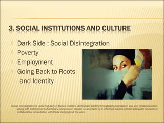  Dark Side : Social Disintegration
 Poverty
 Employment
 Going Back to Roots
and Identity
Social disintegration is occurring daily in today's modern, democratic society through dehumanization and anti-professionalism,
along with enforcement of arbitrary decisions on crucial issues made by ill-informed leaders without adequate research or
collaborative consultation with those carrying out the work.
 