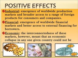 Industrial: emergence of worldwide production
markets and broader access to a range of foreign
products for consumers and companies.
Financial: emergence of worldwide financial
markets and better access to external financing for
borrowers.
Economic: the interconnectedness of these
markets, however, meant that an economic
collapse in any one given country could not be
contained.
Industrial: emergence of worldwide production
markets and broader access to a range of foreign
products for consumers and companies.
Financial: emergence of worldwide financial
markets and better access to external financing for
borrowers.
Economic: the interconnectedness of these
markets, however, meant that an economic
collapse in any one given country could not be
contained.
 