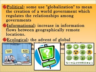 Political: some use "globalization" to mean
the creation of a world government which
regulates the relationships among
governments
Informational: increase in information
flows between geographically remote
locations.
Ecological: the advent of global
environmental challenges that might be
solved with international cooperation
Political: some use "globalization" to mean
the creation of a world government which
regulates the relationships among
governments
Informational: increase in information
flows between geographically remote
locations.
Ecological: the advent of global
environmental challenges that might be
solved with international cooperation
 