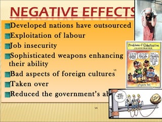 Developed nations have outsourced
Exploitation of labour
Job insecurity
Sophisticated weapons enhancing
their ability
Bad aspects of foreign cultures
Taken over
Reduced the government’s ability
Developed nations have outsourced
Exploitation of labour
Job insecurity
Sophisticated weapons enhancing
their ability
Bad aspects of foreign cultures
Taken over
Reduced the government’s ability
V4
V6
 