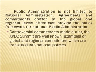 Public Administration is not limited to
National Administration. Agreements and
commitments crafted at the global and
regional levels oftentimes provide the policy
framework for national Public Administration
Controversial commitments made during the
APEC Summit are well known examples of
global and regional commitment which are
translated into national policies
 
