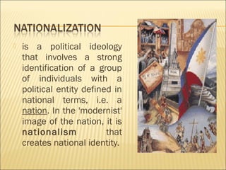  is a political ideology
that involves a strong
identification of a group
of individuals with a
political entity defined in
national terms, i.e. a
nation. In the 'modernist'
image of the nation, it is
nationalism that
creates national identity.
 