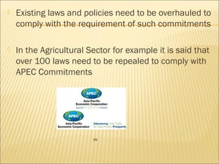  Existing laws and policies need to be overhauled to
comply with the requirement of such commitments
 In the Agricultural Sector for example it is said that
over 100 laws need to be repealed to comply with
APEC Commitments
V5
 