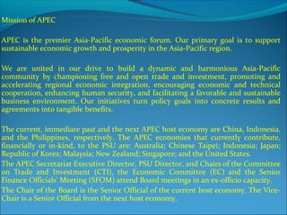 Mission of APEC
APEC is the premier Asia-Pacific economic forum. Our primary goal is to support
sustainable economic growth and prosperity in the Asia-Pacific region.
We are united in our drive to build a dynamic and harmonious Asia-Pacific
community by championing free and open trade and investment, promoting and
accelerating regional economic integration, encouraging economic and technical
cooperation, enhancing human security, and facilitating a favorable and sustainable
business environment. Our initiatives turn policy goals into concrete results and
agreements into tangible benefits.
The current, immediate past and the next APEC host economy are China, Indonesia,
and the Philippines, respectively. The APEC economies that currently contribute,
financially or in-kind, to the PSU are: Australia; Chinese Taipei; Indonesia; Japan;
Republic of Korea; Malaysia; New Zealand; Singapore; and the United States.
The APEC Secretariat Executive Director, PSU Director, and Chairs of the Committee
on Trade and Investment (CTI), the Economic Committee (EC) and the Senior
Finance Officials' Meeting (SFOM) attend Board meetings in an ex-officio capacity.
The Chair of the Board is the Senior Official of the current host economy. The Vice-
Chair is a Senior Official from the next host economy.
 
