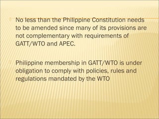  No less than the Philippine Constitution needs
to be amended since many of its provisions are
not complementary with requirements of
GATT/WTO and APEC.
 Philippine membership in GATT/WTO is under
obligation to comply with policies, rules and
regulations mandated by the WTO
 