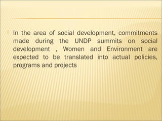  In the area of social development, commitments
made during the UNDP summits on social
development , Women and Environment are
expected to be translated into actual policies,
programs and projects
 