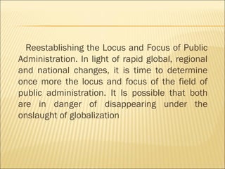 Reestablishing the Locus and Focus of Public
Administration. In light of rapid global, regional
and national changes, it is time to determine
once more the locus and focus of the field of
public administration. It Is possible that both
are in danger of disappearing under the
onslaught of globalization
 