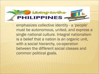  emphasizes collective identity - a 'people'
must be autonomous, united, and express a
single national culture. Integral nationalism
is a belief that a nation is an organic unit,
with a social hierarchy, co-operation
between the different social classes and
common political goals.
 