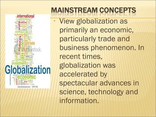 • View globalization as
primarily an economic,
particularly trade and
business phenomenon. In
recent times,
globalization was
accelerated by
spectacular advances in
science, technology and
information.
 