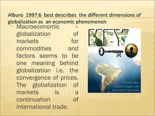 • Macroeconomic –
globalization of
markets for
commodities and
factors seems to be
one meaning behind
globalization i.e. the
convergence of prices.
The globalization of
markets is a
continuation of
international trade.
Alburo 1997:6 best describes the different dimensions of
globalization as an economic phenomenon
 