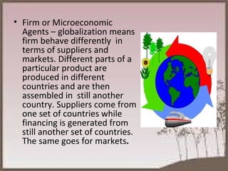 Firm or Microeconomic Agents – globalization means firm behave differently  in terms of suppliers and markets. Different parts of a particular product are produced in different  countries and are then  assembled in  still another country. Suppliers come from one set of countries while financing is generated from still another set of countries. The same goes for markets . 