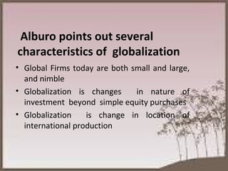 Alburo points out several characteristics of  globalization   Global Firms today are both small and large, and nimble Globalization is changes  in nature of investment  beyond  simple equity purchases Globalization  is change in location of international production 