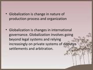 Globalization is change in nature of production process and organization Globalization is changes in international governance. Globalization involves going beyond legal systems and relying increasingly on private systems of disputes settlements and arbitration. 