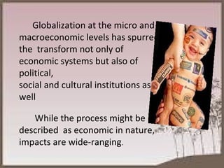 Globalization at the micro and macroeconomic levels has spurred the  transform not only of economic systems but also of political,  social and cultural institutions as well While the process might be described  as economic in nature, impacts are wide-ranging . 