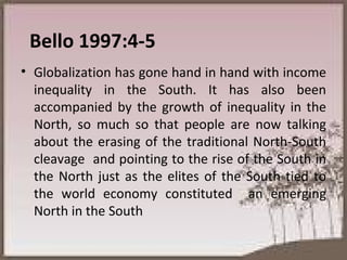 Bello 1997:4-5 Globalization has gone hand in hand with income inequality in the South. It has also been accompanied by the growth of inequality in the North, so much so that people are now talking about the erasing of the traditional North-South cleavage  and pointing to the rise of the South in the North just as the elites of the South tied to the world economy constituted  an emerging North in the South  