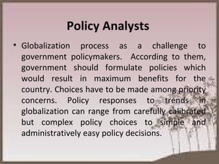 Policy Analysts  Globalization process as a challenge to government policymakers.  According to them, government should formulate policies which would result in maximum benefits for the country. Choices have to be made among priority concerns. Policy responses to trends in globalization can range from carefully calibrated but complex policy choices to simple and administratively easy policy decisions.  