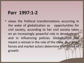 Parr  1997:1-2  views the Political transformations occurring in the wake of globalization as  opportunities for civil society, according to her civil society takes on an increasingly powerful role in development and in influencing policies. Globalization has meant a retreat in the role of the state  as market forces and market actors determine the course of growth.  