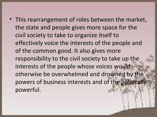 This rearrangement of roles between the market, the state and people gives more space for the civil society to take to organize itself to effectively voice the interests of the people and of the common good. It also gives more responsibility to the civil society to take up the interests of the people whose voices would otherwise be overwhelmed and drowned by the powers of business interests and of the politically powerful. 