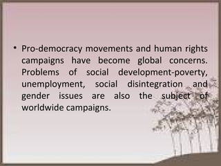 Pro-democracy movements and human rights campaigns have become global concerns. Problems of social development-poverty, unemployment, social disintegration and gender issues are also the subject of worldwide campaigns. 