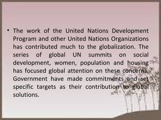 The work of the United Nations Development Program and other United Nations Organizations has contributed much to the globalization. The series of global UN summits on social development, women, population and housing has focused global attention on these concerns. Government have made commitments and set specific targets as their contribution to global solutions. 