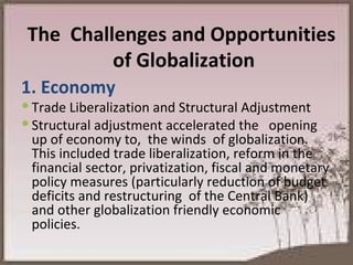 The  Challenges and Opportunities  of Globalization 1. Economy Trade Liberalization and Structural Adjustment Structural adjustment accelerated the  opening up of economy to,  the winds  of globalization. This included trade liberalization, reform in the financial sector, privatization, fiscal and monetary policy measures (particularly reduction of budget deficits and restructuring  of the Central Bank) and other globalization friendly economic policies. 