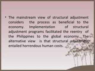 The mainstream view of structural adjustment considers  the process as beneficial to the economy. Implementation  of structural adjustment programs facilitated the reentry  of the Philippines to the global economy. The alternative view  is that structural adjustment entailed horrendous human costs.  