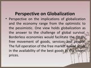 Perspective on Globalization  Perspective on the implications of globalization and the economy range from the optimistic to the pessimistic. One view holds globalization as the answer to the challenge of global survival. Borderless economies would facilitate the totally free movement of goods, services and people. The full operation of the free market would result in the availability of the best goods at the lowest prices. 