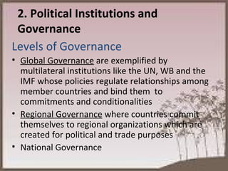 2. Political Institutions and Governance Levels of Governance Global Governance  are exemplified by multilateral institutions like the UN, WB and the IMF whose policies regulate relationships among member countries and bind them  to commitments and conditionalities Regional Governance  where countries commit themselves to regional organizations which are created for political and trade purposes National Governance 