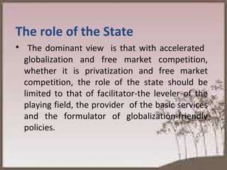 The role of the State  The dominant view  is that with accelerated  globalization and free market competition, whether it is privatization and free market competition, the role of the state should be limited to that of facilitator-the leveler of the playing field, the provider  of the basic services and the formulator of globalization-friendly policies. 