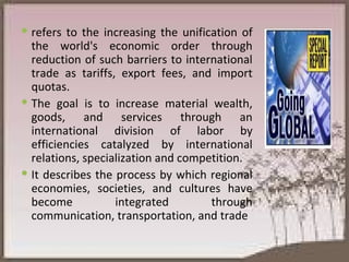 refers to the increasing the unification of the world's economic order through reduction of such barriers to international trade as tariffs, export fees, and import quotas.  The goal is to increase material wealth, goods, and services through an international division of labor by efficiencies catalyzed by international relations, specialization and competition.  It describes the process by which regional economies, societies, and cultures have become integrated through communication, transportation, and trade 