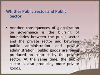 Whither Public Sector and Public Sector Another consequences of globalization on governance is the blurring of boundaries between the public sector and the private sector and between public administration and private administration, public goods are being produced on contract by the private sector. At the same time, the public sector is also producing more private goods.  
