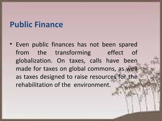 Public Finance Even public finances has not been spared from the transforming  effect of globalization. On taxes, calls have been made for taxes on global commons, as well as taxes designed to raise resources for the rehabilitation of the  environment.  