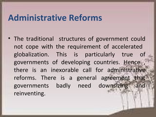 Administrative Reforms The traditional  structures of government could not cope with the requirement of accelerated  globalization. This is particularly true of governments of developing countries. Hence , there is an inexorable call for administrative reforms. There is a general agreement that governments badly need downsizing and reinventing.  