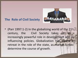 The  Role of Civil Society (Parr 1997:1-2) In the globalizing world of the 21 st  century, the  Civil Society takes on an  increasingly powerful role in development and in influencing policies. Globalization has meant a retreat in the role of the state, as market forces determine the course of growth.  