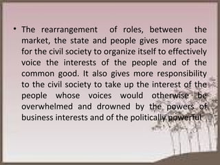 The rearrangement  of roles, between  the market, the state and people gives more space for the civil society to organize itself to effectively voice the interests of the people and of the common good. It also gives more responsibility to the civil society to take up the interest of the people whose voices would otherwise be overwhelmed and drowned by the powers of business interests and of the politically powerful 