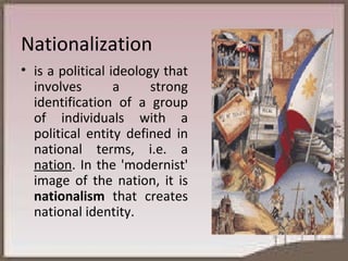 Nationalization is a political ideology that involves a strong identification of a group of individuals with a political entity defined in national terms, i.e. a  nation . In the 'modernist' image of the nation, it is  nationalism  that creates national identity. 