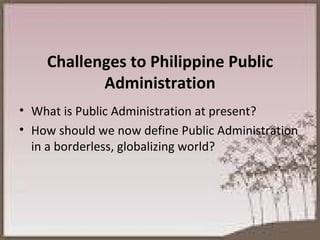Challenges to Philippine Public Administration What is Public Administration at present? How should we now define Public Administration in a borderless, globalizing world? 