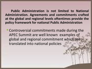 Public Administration is not limited to National Administration. Agreements and commitments crafted at the global and regional levels oftentimes provide the policy framework for national Public Administration Controversial commitments made during the APEC Summit are well known  examples of global and regional commitment which are translated into national policies 