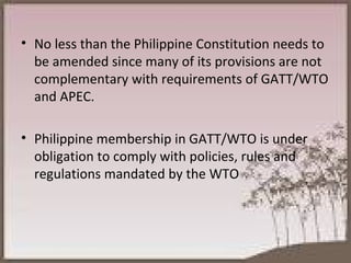 No less than the Philippine Constitution needs to be amended since many of its provisions are not complementary with requirements of GATT/WTO and APEC. Philippine membership in GATT/WTO is under obligation to comply with policies, rules and regulations mandated by the WTO 
