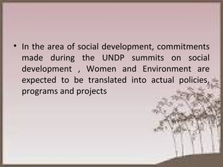 In the area of social development, commitments made during the UNDP summits on social development , Women and Environment are expected to be translated into actual policies, programs and projects 