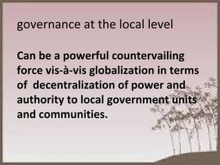 governance at the local level  Can be a powerful countervailing force vis-à-vis globalization in terms of  decentralization of power and authority to local government units and communities. 
